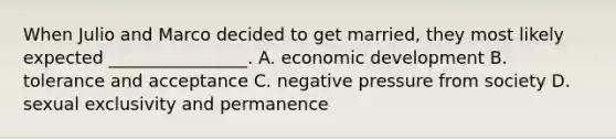 When Julio and Marco decided to get married, they most likely expected ________________. A. economic development B. tolerance and acceptance C. negative pressure from society D. sexual exclusivity and permanence