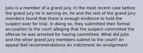 Julio is a member of a grand jury. In the most recent case before the grand jury he is serving on, he and the rest of the grand jury members found that there is enough evidence to hold the suspect over for trial. In doing so, they submitted their formal accusation to the court alleging that the suspect committed the offense he was arrested for having committed. What did Julio and the other grand jury members submit to the court? An appeal Bail recommendations An indictment An arraignment