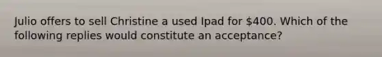 Julio offers to sell Christine a used Ipad for 400. Which of the following replies would constitute an acceptance?