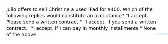 Julio offers to sell Christine a used iPad for 400. Which of the following replies would constitute an acceptance? "I accept. Please send a written contract." "I accept, if you send a written contract." "I accept, if I can pay in monthly installments." None of the above.