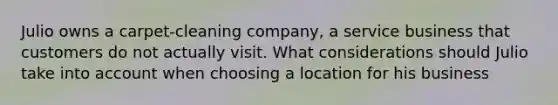 Julio owns a carpet-cleaning company, a service business that customers do not actually visit. What considerations should Julio take into account when choosing a location for his business