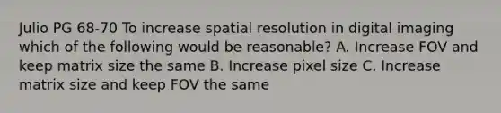 Julio PG 68-70 To increase spatial resolution in digital imaging which of the following would be reasonable? A. Increase FOV and keep matrix size the same B. Increase pixel size C. Increase matrix size and keep FOV the same