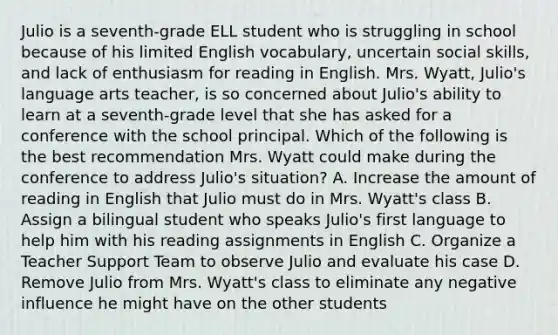 Julio is a seventh-grade ELL student who is struggling in school because of his limited English vocabulary, uncertain social skills, and lack of enthusiasm for reading in English. Mrs. Wyatt, Julio's language arts teacher, is so concerned about Julio's ability to learn at a seventh-grade level that she has asked for a conference with the school principal. Which of the following is the best recommendation Mrs. Wyatt could make during the conference to address Julio's situation? A. Increase the amount of reading in English that Julio must do in Mrs. Wyatt's class B. Assign a bilingual student who speaks Julio's first language to help him with his reading assignments in English C. Organize a Teacher Support Team to observe Julio and evaluate his case D. Remove Julio from Mrs. Wyatt's class to eliminate any negative influence he might have on the other students