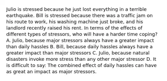 Julio is stressed because he just lost everything in a terrible earthquake. Bill is stressed because there was a traffic jam on his route to work, his washing machine just broke, and his landlord recently raised his rent. In terms of the effects of different types of stressors, who will have a harder time coping? A. Julio, because major stressors always have a greater impact than <a href='https://www.questionai.com/knowledge/kKEI1X9hIV-daily-hassles' class='anchor-knowledge'>daily hassles</a> B. Bill, because daily hassles always have a greater impact than major stressors C. Julio, because <a href='https://www.questionai.com/knowledge/ko4iR9gmqb-natural-disasters' class='anchor-knowledge'>natural disasters</a> invoke more stress than any other major stressor D. It is difficult to say: The combined effect of daily hassles can have as great an impact as major stressors.