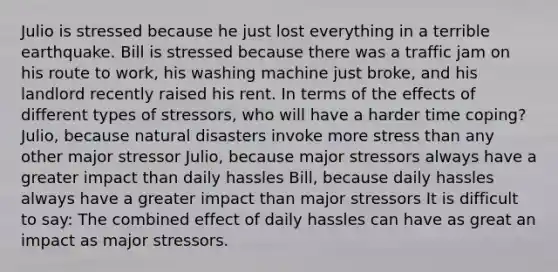 Julio is stressed because he just lost everything in a terrible earthquake. Bill is stressed because there was a traffic jam on his route to work, his washing machine just broke, and his landlord recently raised his rent. In terms of the effects of different types of stressors, who will have a harder time coping? Julio, because natural disasters invoke more stress than any other major stressor Julio, because major stressors always have a greater impact than daily hassles Bill, because daily hassles always have a greater impact than major stressors It is difficult to say: The combined effect of daily hassles can have as great an impact as major stressors.