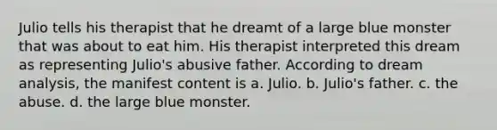 Julio tells his therapist that he dreamt of a large blue monster that was about to eat him. His therapist interpreted this dream as representing Julio's abusive father. According to dream analysis, the manifest content is a. Julio. b. Julio's father. c. the abuse. d. the large blue monster.