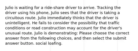 Julio is waiting for a ride-share driver to arrive. Tracking the driver using his phone, Julio sees that the driver is taking a circuitous route. Julio immediately thinks that the driver is unintelligent. He fails to consider the possibility that traffic conditions or road construction may account for the driver's unusual route. Julio is demonstrating: Please choose the correct answer from the following choices, and then select the submit answer button. social loafing.