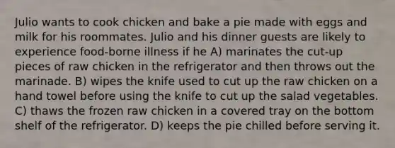 Julio wants to cook chicken and bake a pie made with eggs and milk for his roommates. Julio and his dinner guests are likely to experience food-borne illness if he A) marinates the cut-up pieces of raw chicken in the refrigerator and then throws out the marinade. B) wipes the knife used to cut up the raw chicken on a hand towel before using the knife to cut up the salad vegetables. C) thaws the frozen raw chicken in a covered tray on the bottom shelf of the refrigerator. D) keeps the pie chilled before serving it.