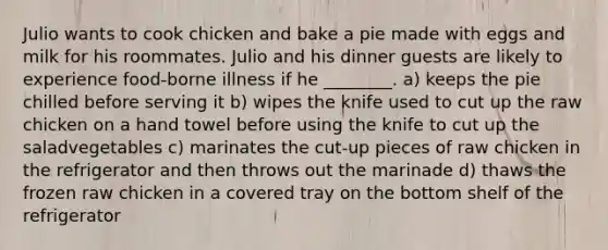 Julio wants to cook chicken and bake a pie made with eggs and milk for his roommates. Julio and his dinner guests are likely to experience food-borne illness if he ________. a) keeps the pie chilled before serving it b) wipes the knife used to cut up the raw chicken on a hand towel before using the knife to cut up the saladvegetables c) marinates the cut-up pieces of raw chicken in the refrigerator and then throws out the marinade d) thaws the frozen raw chicken in a covered tray on the bottom shelf of the refrigerator