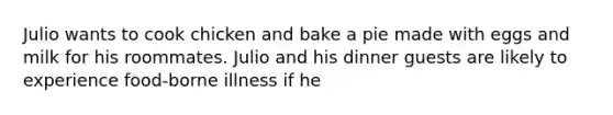 Julio wants to cook chicken and bake a pie made with eggs and milk for his roommates. Julio and his dinner guests are likely to experience food-borne illness if he