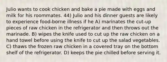 Julio wants to cook chicken and bake a pie made with eggs and milk for his roommates. 44) Julio and his dinner guests are likely to experience food-borne illness if he A) marinates the cut-up pieces of raw chicken in the refrigerator and then throws out the marinade. B) wipes the knife used to cut up the raw chicken on a hand towel before using the knife to cut up the salad vegetables. C) thaws the frozen raw chicken in a covered tray on the bottom shelf of the refrigerator. D) keeps the pie chilled before serving it.