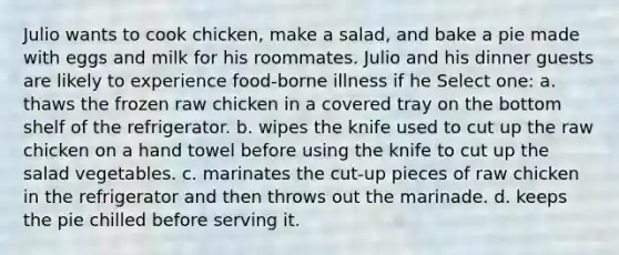 Julio wants to cook chicken, make a salad, and bake a pie made with eggs and milk for his roommates. Julio and his dinner guests are likely to experience food-borne illness if he Select one: a. thaws the frozen raw chicken in a covered tray on the bottom shelf of the refrigerator. b. wipes the knife used to cut up the raw chicken on a hand towel before using the knife to cut up the salad vegetables. c. marinates the cut-up pieces of raw chicken in the refrigerator and then throws out the marinade. d. keeps the pie chilled before serving it.