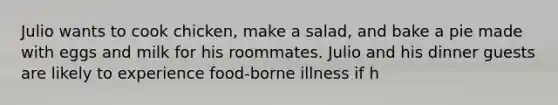 Julio wants to cook chicken, make a salad, and bake a pie made with eggs and milk for his roommates. Julio and his dinner guests are likely to experience food-borne illness if h