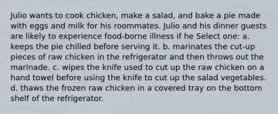 Julio wants to cook chicken, make a salad, and bake a pie made with eggs and milk for his roommates. Julio and his dinner guests are likely to experience food-borne illness if he Select one: a. keeps the pie chilled before serving it. b. marinates the cut-up pieces of raw chicken in the refrigerator and then throws out the marinade. c. wipes the knife used to cut up the raw chicken on a hand towel before using the knife to cut up the salad vegetables. d. thaws the frozen raw chicken in a covered tray on the bottom shelf of the refrigerator.