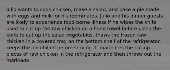 Julio wants to cook chicken, make a salad, and bake a pie made with eggs and milk for his roommates. Julio and his dinner guests are likely to experience food-borne illness if he wipes the knife used to cut up the raw chicken on a hand towel before using the knife to cut up the salad vegetables. thaws the frozen raw chicken in a covered tray on the bottom shelf of the refrigerator. keeps the pie chilled before serving it. marinates the cut-up pieces of raw chicken in the refrigerator and then throws out the marinade.