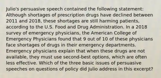 Julio's persuasive speech contained the following statement: Although shortages of prescription drugs have declined between 2011 and 2018, these shortages are still harming patients, according to the U.S. Food and Drug Administration. In a 2018 survey of emergency physicians, the American College of Emergency Physicians found that 9 out of 10 of these physicians face shortages of drugs in their emergency departments. Emergency physicians explain that when these drugs are not available, they must use second-best options, which are often less effective. Which of the three basic issues of persuasive speeches on questions of policy did Julio address in this excerpt?