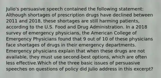 Julio's persuasive speech contained the following statement: Although shortages of prescription drugs have declined between 2011 and 2018, these shortages are still harming patients, according to the U.S. Food and Drug Administration. In a 2018 survey of emergency physicians, the American College of Emergency Physicians found that 9 out of 10 of these physicians face shortages of drugs in their emergency departments. Emergency physicians explain that when these drugs are not available, they must use second-best options, which are often less effective.Which of the three basic issues of persuasive speeches on questions of policy did Julio address in this excerpt?