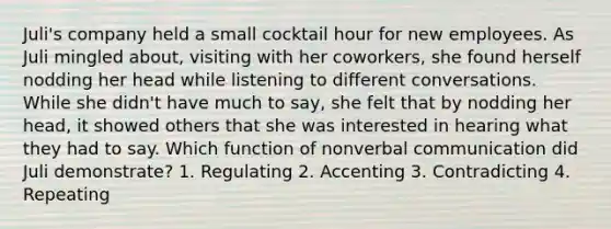 Juli's company held a small cocktail hour for new employees. As Juli mingled about, visiting with her coworkers, she found herself nodding her head while listening to different conversations. While she didn't have much to say, she felt that by nodding her head, it showed others that she was interested in hearing what they had to say. Which function of nonverbal communication did Juli demonstrate? 1. Regulating 2. Accenting 3. Contradicting 4. Repeating