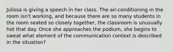 Julissa is giving a speech in her class. The air-conditioning in the room isn't working, and because there are so many students in the room seated so closely together, the classroom is unusually hot that day. Once she approaches the podium, she begins to sweat what element of the communication context is described in the situation?