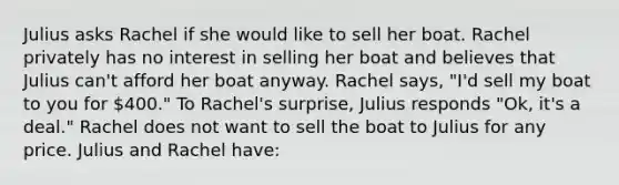 Julius asks Rachel if she would like to sell her boat. Rachel privately has no interest in selling her boat and believes that Julius can't afford her boat anyway. Rachel says, "I'd sell my boat to you for 400." To Rachel's surprise, Julius responds "Ok, it's a deal." Rachel does not want to sell the boat to Julius for any price. Julius and Rachel have: