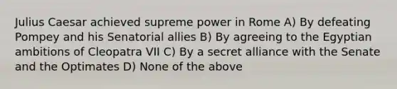 Julius Caesar achieved supreme power in Rome A) By defeating Pompey and his Senatorial allies B) By agreeing to the Egyptian ambitions of Cleopatra VII C) By a secret alliance with the Senate and the Optimates D) None of the above