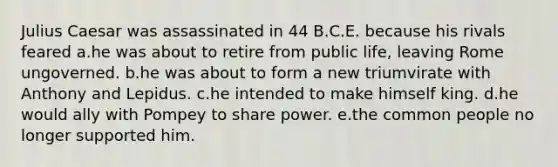 Julius Caesar was assassinated in 44 B.C.E. because his rivals feared a.he was about to retire from public life, leaving Rome ungoverned. b.he was about to form a new triumvirate with Anthony and Lepidus. c.he intended to make himself king. d.he would ally with Pompey to share power. e.the common people no longer supported him.
