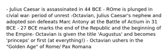 - Julius Caesar is assassinated in 44 BCE - ROme is plunged in civial war- period of unrest -Octavian, Julius Caesar's nephew and adopted son defeeats Marc Antony at the Battle of Actium in 31 BCE - 27 BCE marks the end of the Republic and the beginning of the Empire- Octavian is given the title 'Augustus' and becomes 'princeps' or first (at everything!) - Octavian ushers in the "Golden Age" of Rome/ Pax Romana