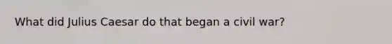 What did Julius Caesar do that began a civil war?