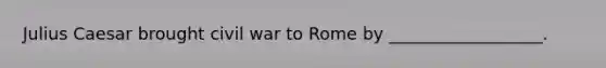 Julius Caesar brought civil war to Rome by __________________.