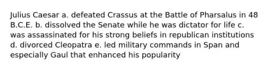 <a href='https://www.questionai.com/knowledge/kBCQHlJX0G-julius-caesar' class='anchor-knowledge'>julius caesar</a> a. defeated Crassus at the Battle of Pharsalus in 48 B.C.E. b. dissolved the Senate while he was dictator for life c. was assassinated for his strong beliefs in republican institutions d. divorced Cleopatra e. led military commands in Span and especially Gaul that enhanced his popularity