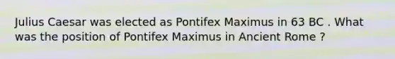 Julius Caesar was elected as Pontifex Maximus in 63 BC . What was the position of Pontifex Maximus in Ancient Rome ?