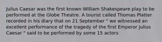 Julius Caesar was the first known William Shakespeare play to be performed at the Globe Theatre. A tourist called Thomas Platter recorded in his diary that on 21 September " we witnessed an excellent performance of the tragedy of the first Emperor Julius Caesar " said to be performed by some 15 actors