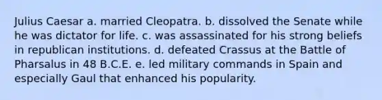 Julius Caesar a. married Cleopatra. b. dissolved the Senate while he was dictator for life. c. was assassinated for his strong beliefs in republican institutions. d. defeated Crassus at the Battle of Pharsalus in 48 B.C.E. e. led military commands in Spain and especially Gaul that enhanced his popularity.