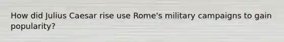 How did Julius Caesar rise use Rome's military campaigns to gain popularity?