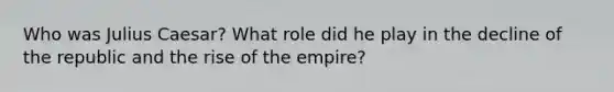 Who was Julius Caesar? What role did he play in the decline of the republic and the rise of the empire?