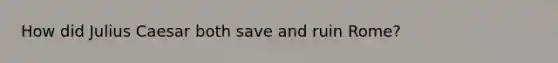 How did Julius Caesar both save and ruin Rome?