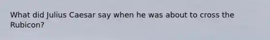 What did Julius Caesar say when he was about to cross the Rubicon?