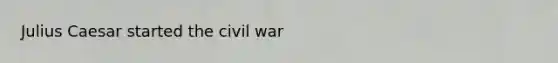 Julius Caesar started the civil war