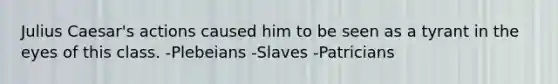 Julius Caesar's actions caused him to be seen as a tyrant in the eyes of this class. -Plebeians -Slaves -Patricians