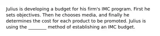 Julius is developing a budget for his firm's IMC program. First he sets objectives. Then he chooses media, and finally he determines the cost for each product to be promoted. Julius is using the ________ method of establishing an IMC budget.