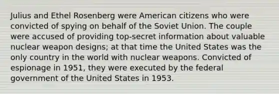 Julius and Ethel Rosenberg were American citizens who were convicted of spying on behalf of the Soviet Union. The couple were accused of providing top-secret information about valuable nuclear weapon designs; at that time the United States was the only country in the world with nuclear weapons. Convicted of espionage in 1951, they were executed by the federal government of the United States in 1953.