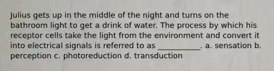 Julius gets up in the middle of the night and turns on the bathroom light to get a drink of water. The process by which his receptor cells take the light from the environment and convert it into electrical signals is referred to as ___________. a. sensation b. perception c. photoreduction d. transduction