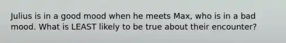 Julius is in a good mood when he meets Max, who is in a bad mood. What is LEAST likely to be true about their encounter?