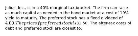 Julius, Inc., is in a 40% marginal tax bracket. The firm can raise as much capital as needed in the bond market at a cost of 10% yield to maturity. The preferred stock has a fixed dividend of 4.00. The price of preferred stock is31.50. The after-tax costs of debt and preferred stock are closest to: