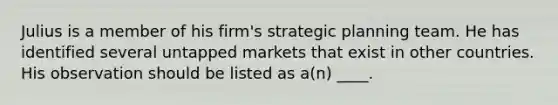 Julius is a member of his firm's strategic planning team. He has identified several untapped markets that exist in other countries. His observation should be listed as a(n) ____.