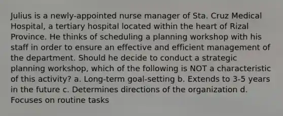 Julius is a newly-appointed nurse manager of Sta. Cruz Medical Hospital, a tertiary hospital located within the heart of Rizal Province. He thinks of scheduling a planning workshop with his staff in order to ensure an effective and efficient management of the department. Should he decide to conduct a strategic planning workshop, which of the following is NOT a characteristic of this activity? a. Long-term goal-setting b. Extends to 3-5 years in the future c. Determines directions of the organization d. Focuses on routine tasks