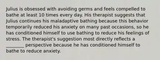 Julius is obsessed with avoiding germs and feels compelled to bathe at least 10 times every day. His therapist suggests that Julius continues his maladaptive bathing because this behavior temporarily reduced his anxiety on many past occasions, so he has conditioned himself to use bathing to reduce his feelings of stress. The therapist's suggestion most directly reflects a ________ perspective because he has conditioned himself to bathe to reduce anxiety.