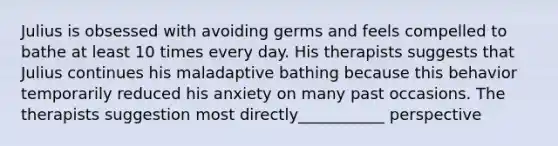 Julius is obsessed with avoiding germs and feels compelled to bathe at least 10 times every day. His therapists suggests that Julius continues his maladaptive bathing because this behavior temporarily reduced his anxiety on many past occasions. The therapists suggestion most directly___________ perspective