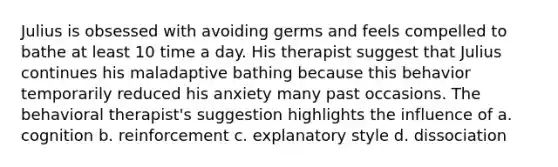 Julius is obsessed with avoiding germs and feels compelled to bathe at least 10 time a day. His therapist suggest that Julius continues his maladaptive bathing because this behavior temporarily reduced his anxiety many past occasions. The behavioral therapist's suggestion highlights the influence of a. cognition b. reinforcement c. explanatory style d. dissociation