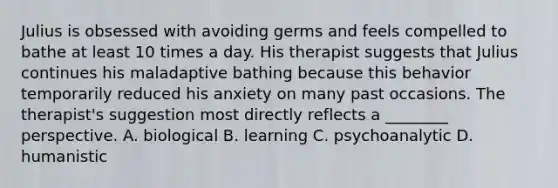 Julius is obsessed with avoiding germs and feels compelled to bathe at least 10 times a day. His therapist suggests that Julius continues his maladaptive bathing because this behavior temporarily reduced his anxiety on many past occasions. The therapist's suggestion most directly reflects a ________ perspective. A. biological B. learning C. psychoanalytic D. humanistic